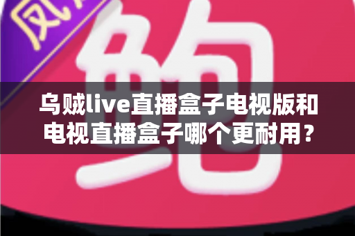 乌贼live直播盒子电视版和电视直播盒子哪个更耐用？全面对比与耐用性选购指南