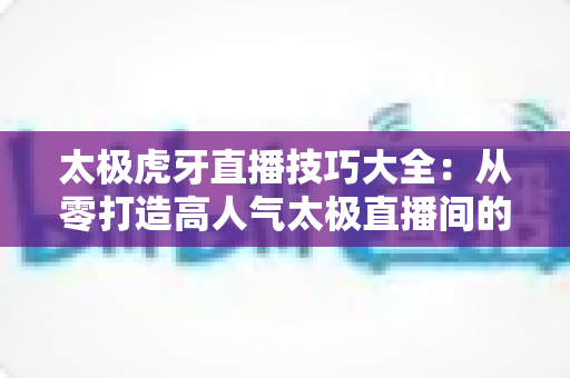 太极虎牙直播技巧大全：从零打造高人气太极直播间的实战指南