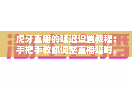虎牙直播的延迟设置教程：手把手教你调整直播延时，告别卡顿与窥屏困扰的实用指南
