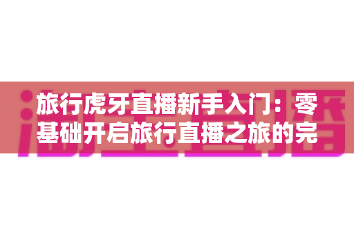 旅行虎牙直播新手入门:零基础开启旅行直播之旅的完整指南 旅行虎牙直播新手入门:零基础开启旅行直播之旅的完整指南
