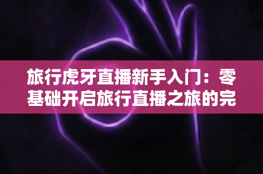 旅行虎牙直播新手入门:零基础开启旅行直播之旅的完整指南 旅行虎牙直播新手入门:零基础开启旅行直播之旅的完整指南
