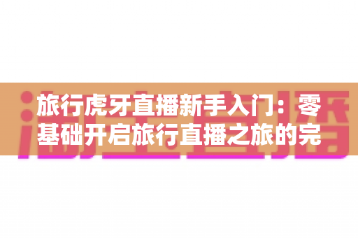 旅行虎牙直播新手入门:零基础开启旅行直播之旅的完整指南 旅行虎牙直播新手入门:零基础开启旅行直播之旅的完整指南
