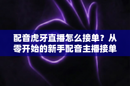 配音虎牙直播怎么接单？从零开始的新手配音主播接单变现全攻略