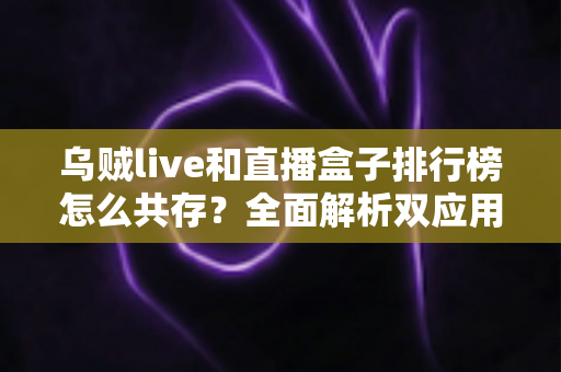 乌贼live和直播盒子排行榜怎么共存？全面解析双应用和谐共存的实用指南