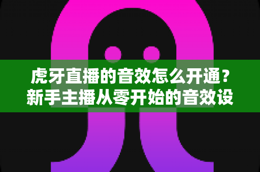 虎牙直播的音效怎么开通？新手主播从零开始的音效设置全流程指南
