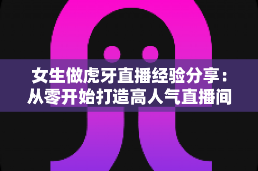 女生做虎牙直播经验分享：从零开始打造高人气直播间的完整实用指南