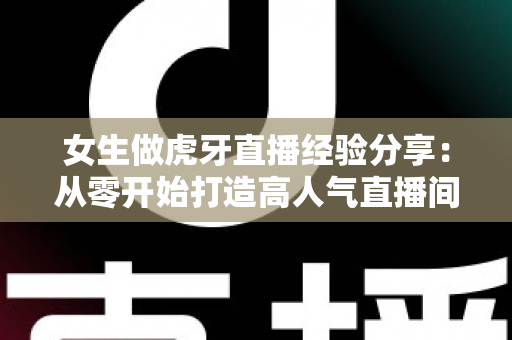 女生做虎牙直播经验分享：从零开始打造高人气直播间的完整实用指南