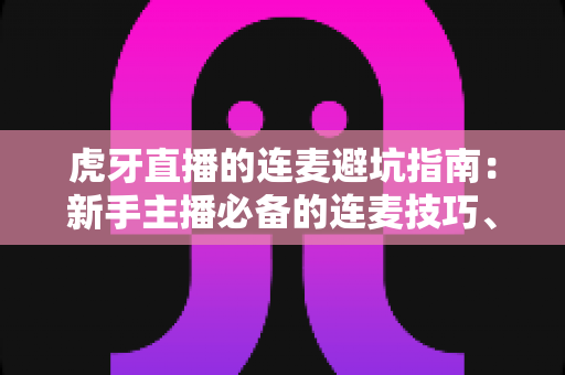 虎牙直播的连麦避坑指南:新手主播必备的连麦技巧、风险防范与实战经验全解析 虎牙直播的连麦避坑指南:新手主播必备的连麦技巧、风险防范与实战经验全解析