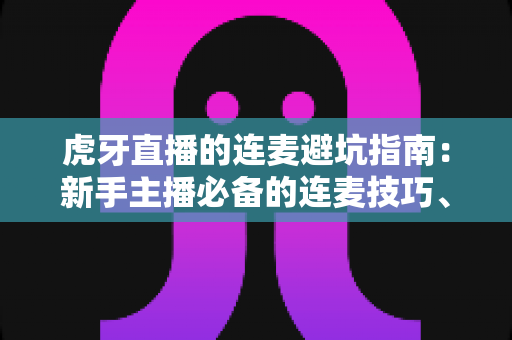 虎牙直播的连麦避坑指南:新手主播必备的连麦技巧、风险防范与实战经验全解析 虎牙直播的连麦避坑指南:新手主播必备的连麦技巧、风险防范与实战经验全解析