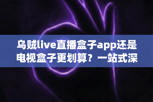 乌贼live直播盒子app还是电视盒子更划算?一站式深度对比帮你选出最优家庭观影方案 乌贼live直播盒子app还是电视盒子更划算?一站式深度对比帮你选出最优家庭观影方案