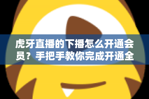 虎牙直播的下播怎么开通会员?手把手教你完成开通全流程与常见问题详解 虎牙直播的下播怎么开通会员?手把手教你完成开通全流程与常见问题详解
