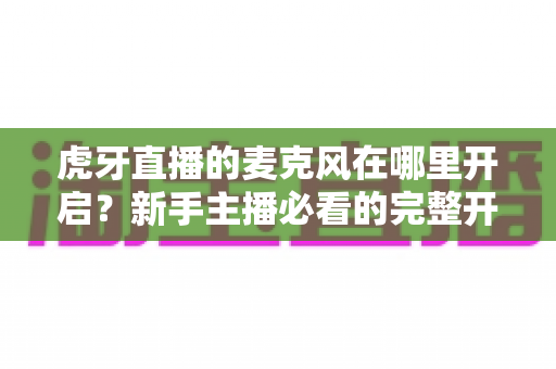 虎牙直播的麦克风在哪里开启？新手主播必看的完整开启教程与故障排查指南
