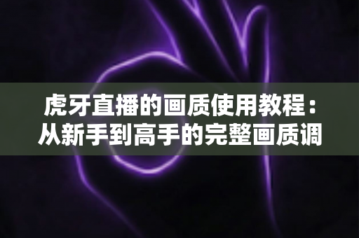 虎牙直播的画质使用教程：从新手到高手的完整画质调节指南，让你看播开播都清晰流畅