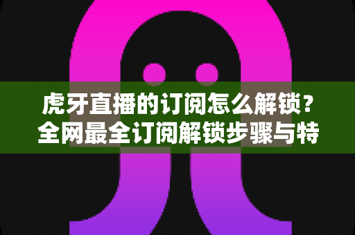 虎牙直播的订阅怎么解锁?全网最全订阅解锁步骤与特权详解指南 虎牙直播的订阅怎么解锁?全网最全订阅解锁步骤与特权详解指南