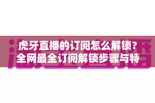 虎牙直播的订阅怎么解锁?全网最全订阅解锁步骤与特权详解指南 虎牙直播的订阅怎么解锁?全网最全订阅解锁步骤与特权详解指南