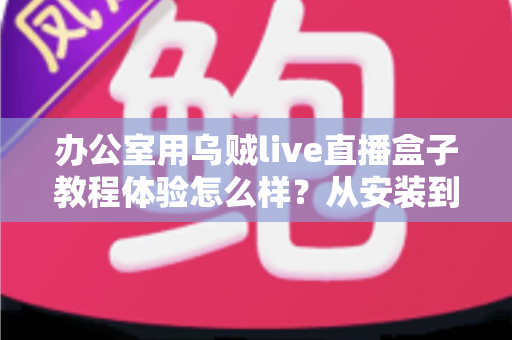 办公室用乌贼live直播盒子教程体验怎么样？从安装到实战的全方位测评分享