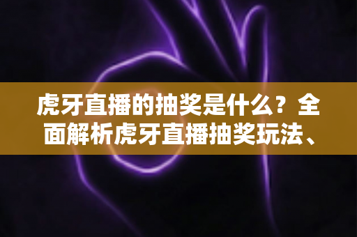虎牙直播的抽奖是什么？全面解析虎牙直播抽奖玩法、参与步骤与防骗指南
