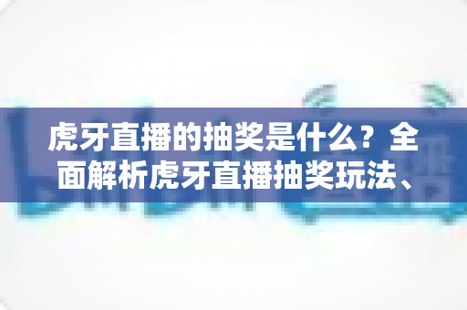 虎牙直播的抽奖是什么？全面解析虎牙直播抽奖玩法、参与步骤与防骗指南