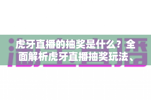 虎牙直播的抽奖是什么？全面解析虎牙直播抽奖玩法、参与步骤与防骗指南