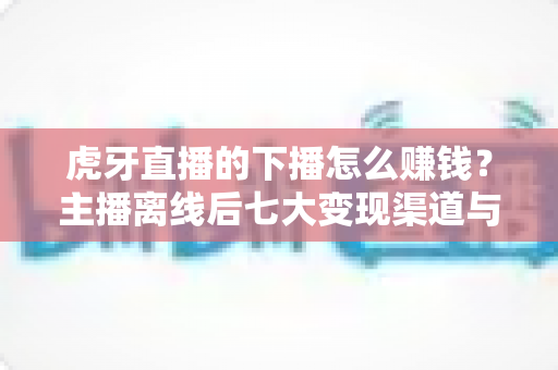 虎牙直播的下播怎么赚钱?主播离线后七大变现渠道与实战技巧全解析 虎牙直播的下播怎么赚钱?主播离线后七大变现渠道与实战技巧全解析