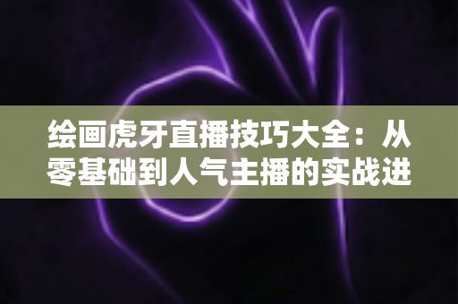 绘画虎牙直播技巧大全：从零基础到人气主播的实战进阶指南