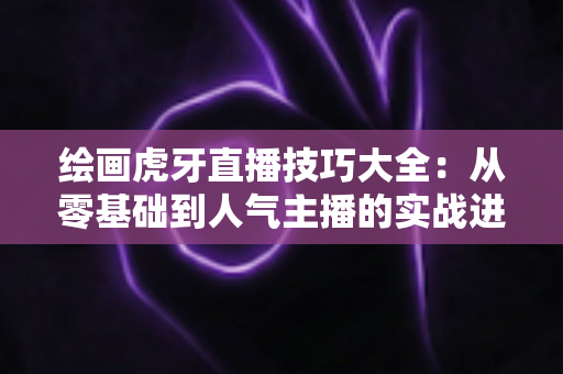 绘画虎牙直播技巧大全：从零基础到人气主播的实战进阶指南