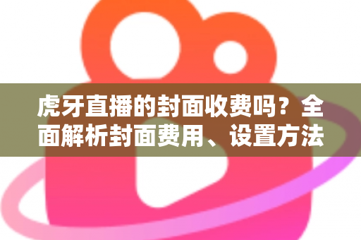 虎牙直播的封面收费吗?全面解析封面费用、设置方法与优化技巧 虎牙直播的封面收费吗?全面解析封面费用、设置方法与优化技巧