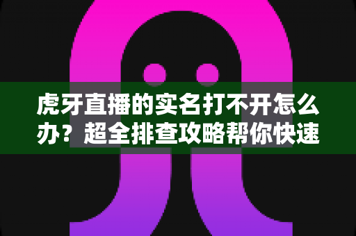 虎牙直播的实名打不开怎么办？超全排查攻略帮你快速解决认证难题