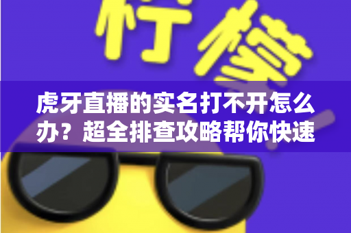 虎牙直播的实名打不开怎么办？超全排查攻略帮你快速解决认证难题