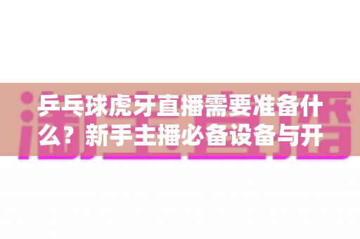 乒乓球虎牙直播需要准备什么?新手主播必备设备与开播全攻略 乒乓球虎牙直播需要准备什么?新手主播必备设备与开播全攻略