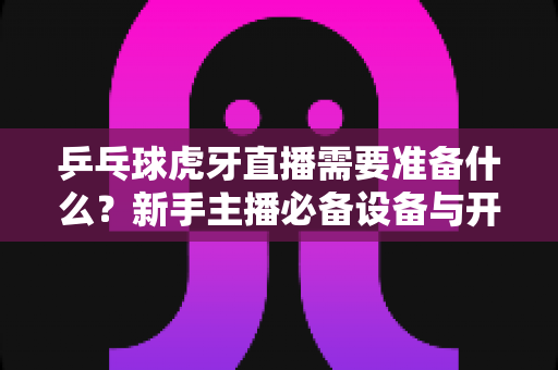 乒乓球虎牙直播需要准备什么?新手主播必备设备与开播全攻略 乒乓球虎牙直播需要准备什么?新手主播必备设备与开播全攻略