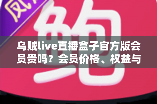乌贼live直播盒子官方版会员贵吗?会员价格、权益与性价比全方位深度解析 乌贼live直播盒子官方版会员贵吗?会员价格、权益与性价比全方位深度解析