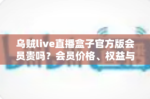 乌贼live直播盒子官方版会员贵吗?会员价格、权益与性价比全方位深度解析 乌贼live直播盒子官方版会员贵吗?会员价格、权益与性价比全方位深度解析