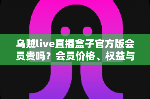 乌贼live直播盒子官方版会员贵吗？会员价格、权益与性价比全方位深度解析