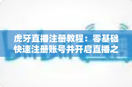 虎牙直播注册教程：零基础快速注册账号并开启直播之旅的完整指南