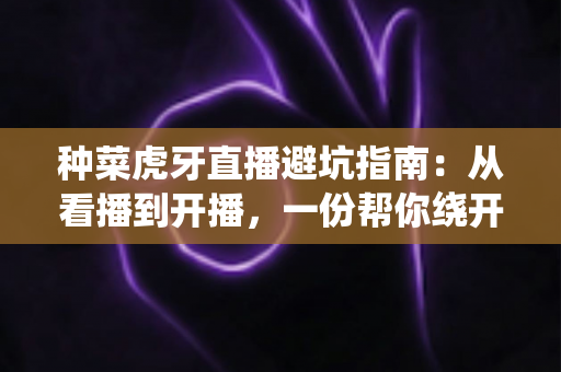 种菜虎牙直播避坑指南：从看播到开播，一份帮你绕开所有陷阱的实用手册