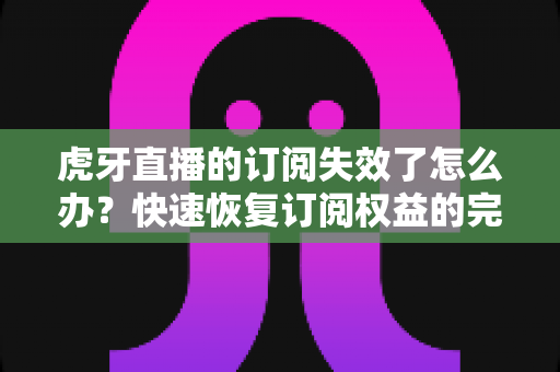 虎牙直播的订阅失效了怎么办?快速恢复订阅权益的完整指南与实用技巧 虎牙直播的订阅失效了怎么办?快速恢复订阅权益的完整指南与实用技巧