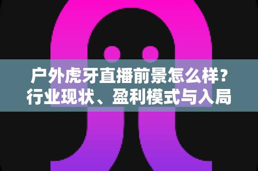 户外虎牙直播前景怎么样?行业现状、盈利模式与入局建议全方位解读 户外虎牙直播前景怎么样?行业现状、盈利模式与入局建议全方位解读