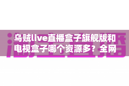 乌贼live直播盒子旗舰版和电视盒子哪个资源多？全网资源深度对比与选购指南