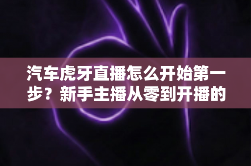 汽车虎牙直播怎么开始第一步?新手主播从零到开播的完整入门指南 汽车虎牙直播怎么开始第一步?新手主播从零到开播的完整入门指南
