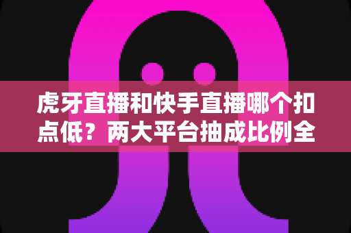 虎牙直播和快手直播哪个扣点低?两大平台抽成比例全面对比与主播收益深度解析 虎牙直播和快手直播哪个扣点低?两大平台抽成比例全面对比与主播收益深度解析