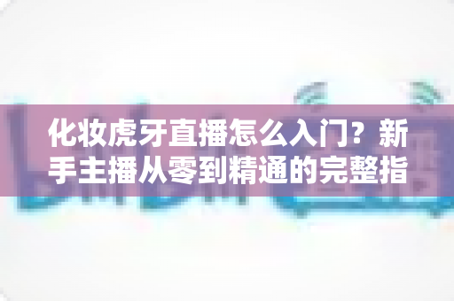 化妆虎牙直播怎么入门？新手主播从零到精通的完整指南