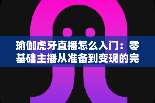 瑜伽虎牙直播怎么入门：零基础主播从准备到变现的完整实战指南
