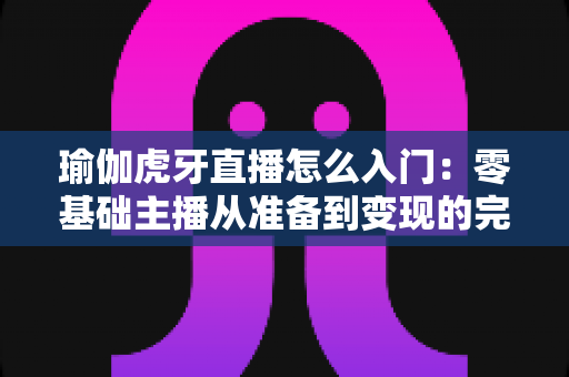 瑜伽虎牙直播怎么入门：零基础主播从准备到变现的完整实战指南