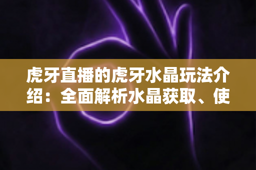 虎牙直播的虎牙水晶玩法介绍：全面解析水晶获取、使用技巧与避坑指南
