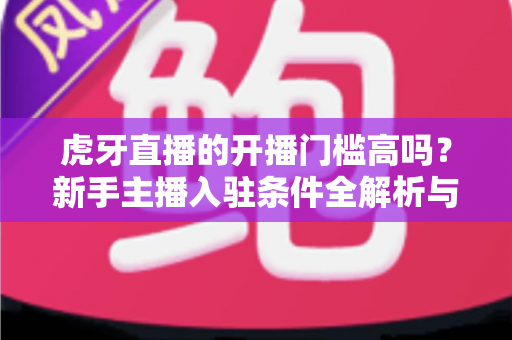 虎牙直播的开播门槛高吗?新手主播入驻条件全解析与快速上手指南 虎牙直播的开播门槛高吗?新手主播入驻条件全解析与快速上手指南