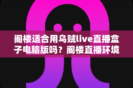 阁楼适合用乌贼live直播盒子电脑版吗?阁楼直播环境搭建与使用体验全面解析 阁楼适合用乌贼live直播盒子电脑版吗?阁楼直播环境搭建与使用体验全面解析