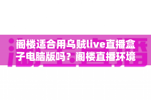 阁楼适合用乌贼live直播盒子电脑版吗？阁楼直播环境搭建与使用体验全面解析