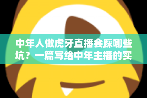 中年人做虎牙直播会踩哪些坑？一篇写给中年主播的实战避坑指南
