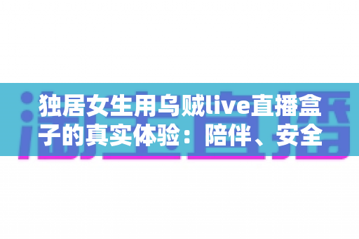 独居女生用乌贼live直播盒子的真实体验:陪伴、安全感与生活乐趣,一篇说透的深度分享 独居女生用乌贼live直播盒子的真实体验:陪伴、安全感与生活乐趣,一篇说透的深度分享